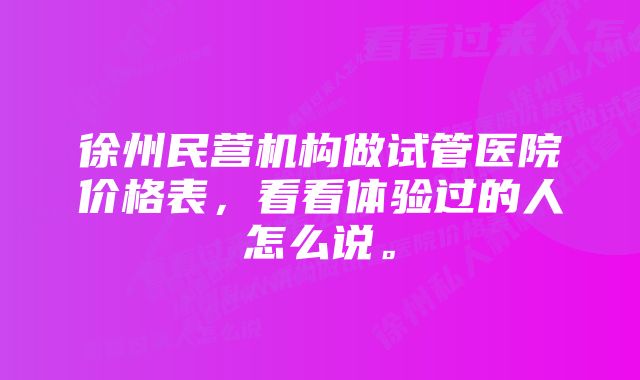 徐州民营机构做试管医院价格表，看看体验过的人怎么说。