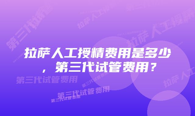 拉萨人工授精费用是多少，第三代试管费用？