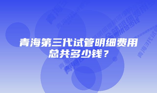 青海第三代试管明细费用总共多少钱？