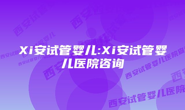 Xi安试管婴儿:Xi安试管婴儿医院咨询