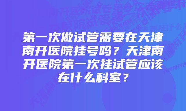 第一次做试管需要在天津南开医院挂号吗？天津南开医院第一次挂试管应该在什么科室？