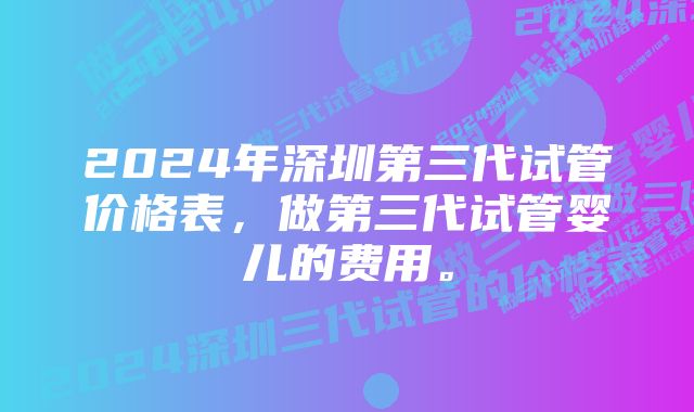 2024年深圳第三代试管价格表，做第三代试管婴儿的费用。