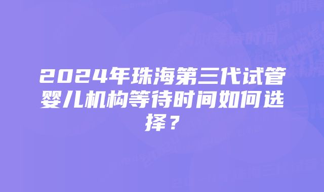 2024年珠海第三代试管婴儿机构等待时间如何选择？