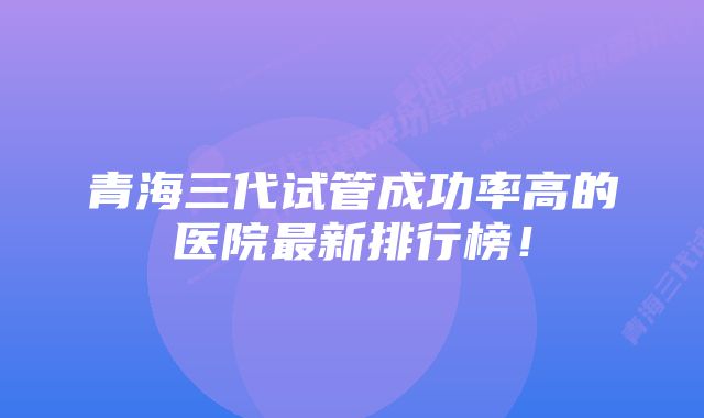 青海三代试管成功率高的医院最新排行榜！