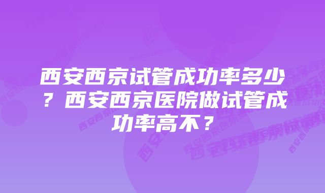 西安西京试管成功率多少？西安西京医院做试管成功率高不？