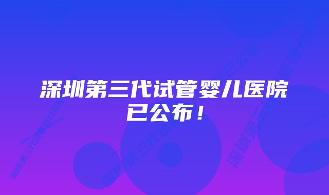 深圳第三代试管婴儿医院已公布！