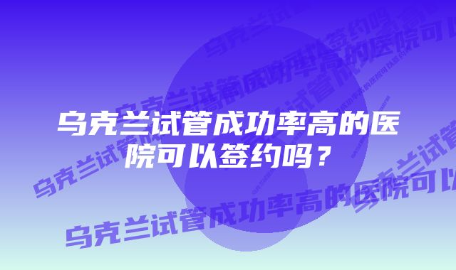 乌克兰试管成功率高的医院可以签约吗？