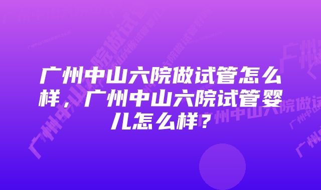 广州中山六院做试管怎么样，广州中山六院试管婴儿怎么样？