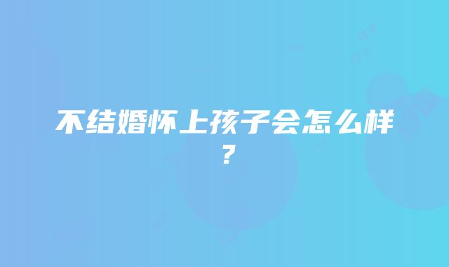 不结婚怀上孩子会怎么样？