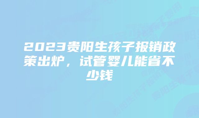 2023贵阳生孩子报销政策出炉，试管婴儿能省不少钱