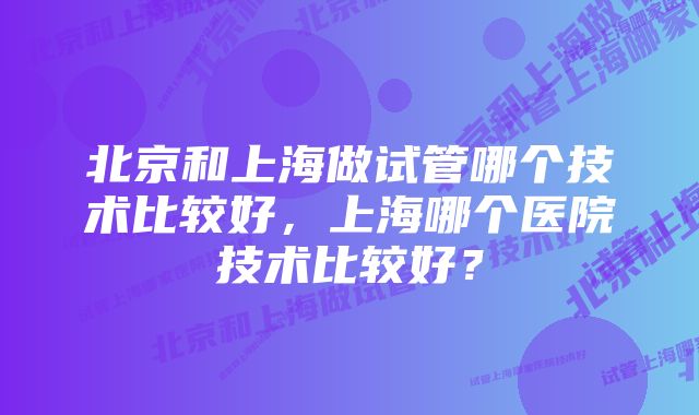 北京和上海做试管哪个技术比较好，上海哪个医院技术比较好？