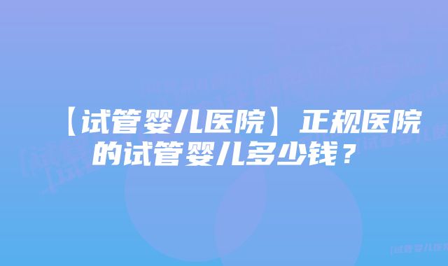 【试管婴儿医院】正规医院的试管婴儿多少钱？