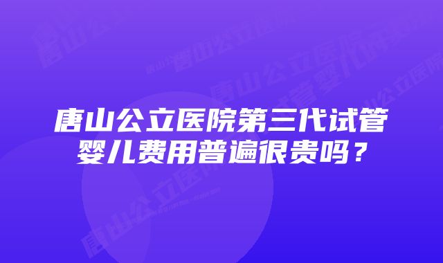 唐山公立医院第三代试管婴儿费用普遍很贵吗？