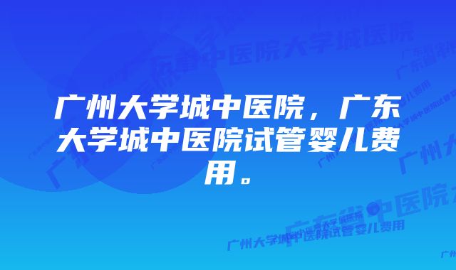 广州大学城中医院，广东大学城中医院试管婴儿费用。