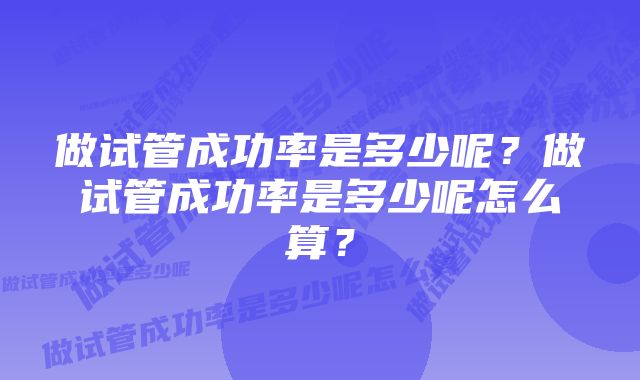 做试管成功率是多少呢？做试管成功率是多少呢怎么算？