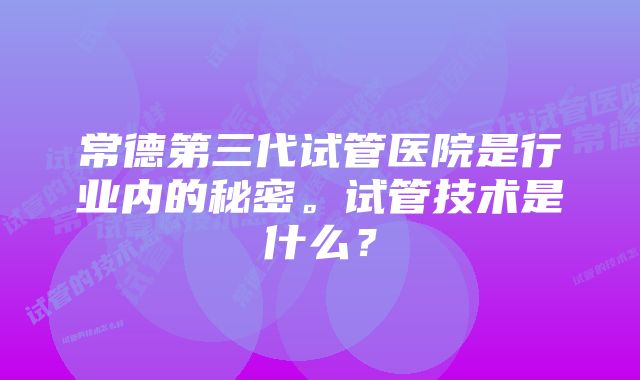 常德第三代试管医院是行业内的秘密。试管技术是什么？