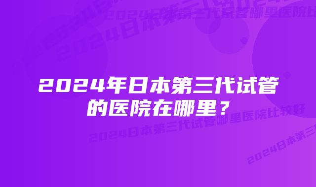 2024年日本第三代试管的医院在哪里？