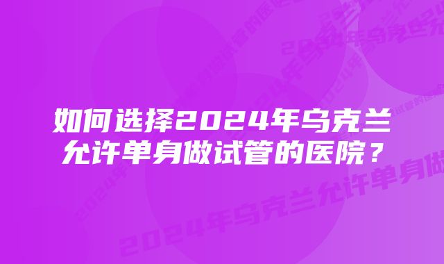 如何选择2024年乌克兰允许单身做试管的医院？