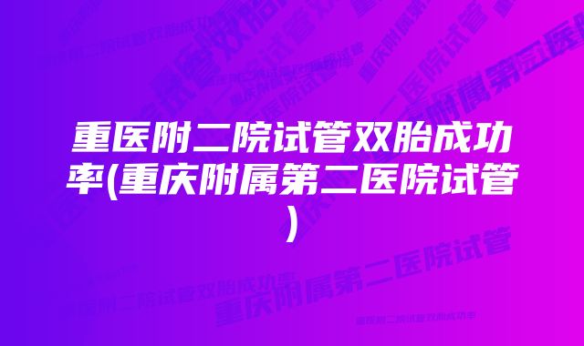 重医附二院试管双胎成功率(重庆附属第二医院试管)