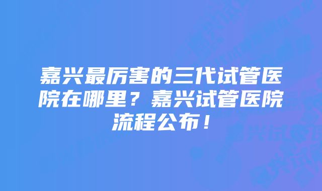 嘉兴最厉害的三代试管医院在哪里？嘉兴试管医院流程公布！