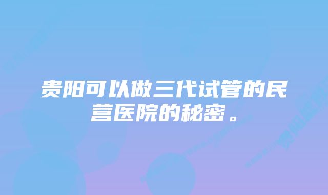 贵阳可以做三代试管的民营医院的秘密。