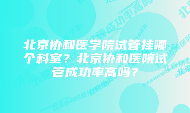 北京协和医学院试管挂哪个科室？北京协和医院试管成功率高吗？