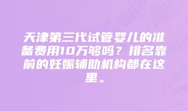 天津第三代试管婴儿的准备费用10万够吗？排名靠前的妊娠辅助机构都在这里。