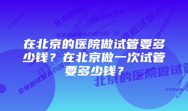 在北京的医院做试管要多少钱？在北京做一次试管要多少钱？