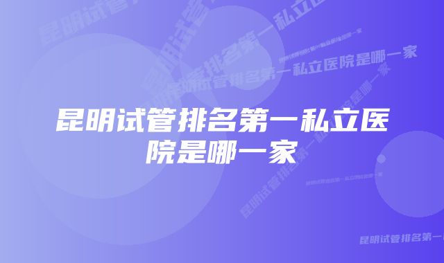 昆明试管排名第一私立医院是哪一家