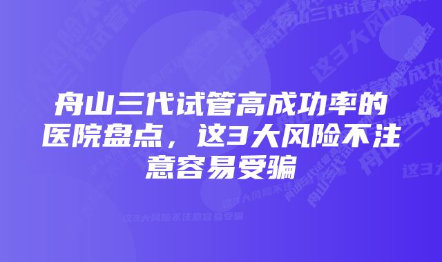 舟山三代试管高成功率的医院盘点，这3大风险不注意容易受骗