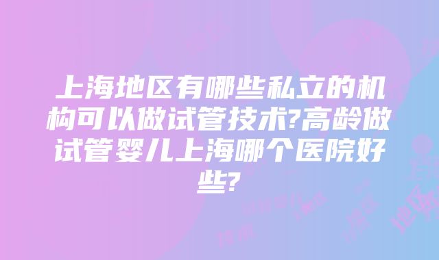 上海地区有哪些私立的机构可以做试管技术?高龄做试管婴儿上海哪个医院好些?