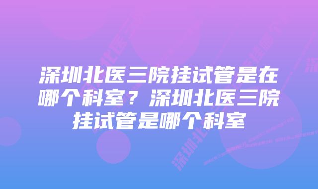 深圳北医三院挂试管是在哪个科室？深圳北医三院挂试管是哪个科室