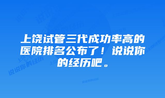 上饶试管三代成功率高的医院排名公布了！说说你的经历吧。