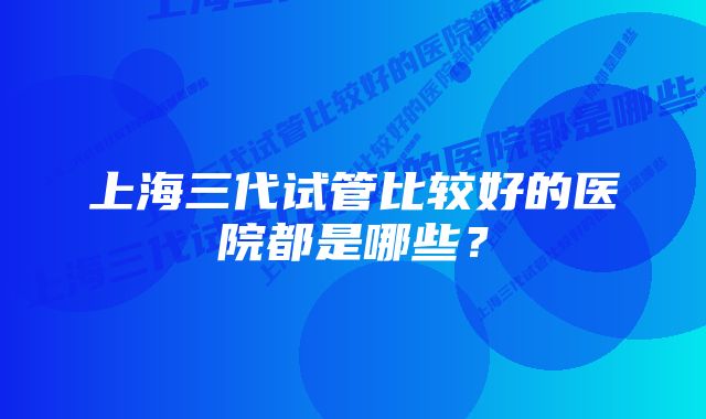 上海三代试管比较好的医院都是哪些？