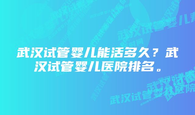 武汉试管婴儿能活多久？武汉试管婴儿医院排名。