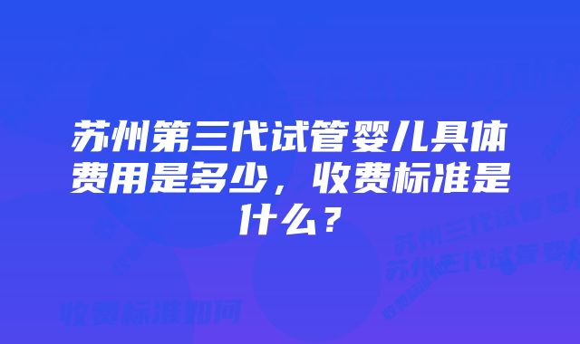 苏州第三代试管婴儿具体费用是多少，收费标准是什么？