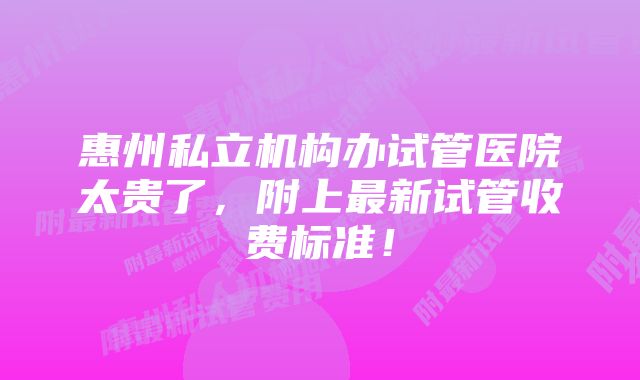 惠州私立机构办试管医院太贵了，附上最新试管收费标准！