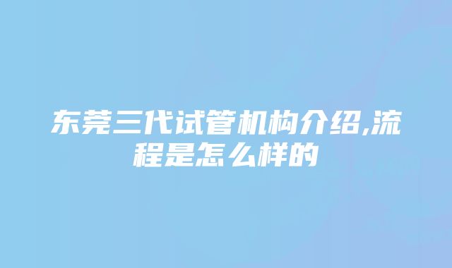 东莞三代试管机构介绍,流程是怎么样的