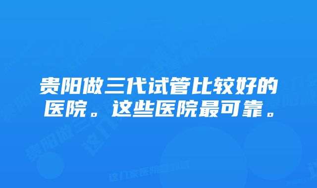 贵阳做三代试管比较好的医院。这些医院最可靠。