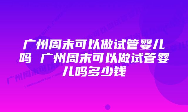 广州周末可以做试管婴儿吗 广州周末可以做试管婴儿吗多少钱