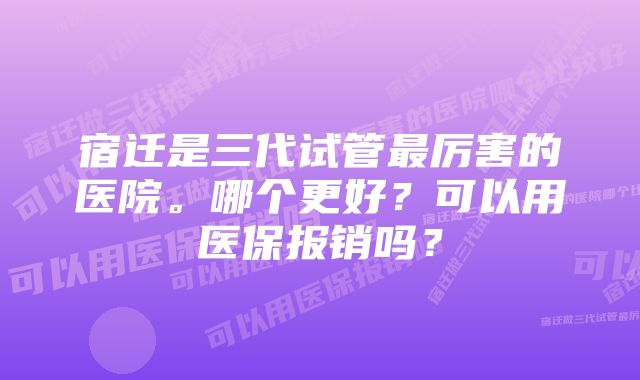 宿迁是三代试管最厉害的医院。哪个更好？可以用医保报销吗？