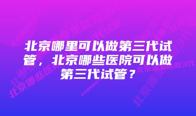 北京哪里可以做第三代试管，北京哪些医院可以做第三代试管？