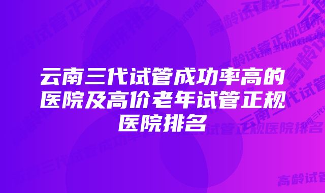 云南三代试管成功率高的医院及高价老年试管正规医院排名