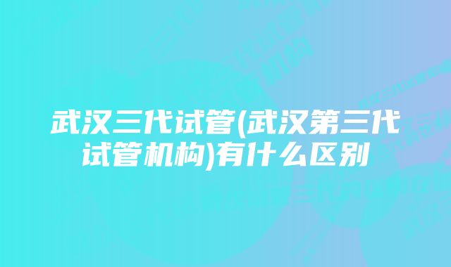 武汉三代试管(武汉第三代试管机构)有什么区别