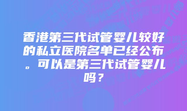 香港第三代试管婴儿较好的私立医院名单已经公布。可以是第三代试管婴儿吗？