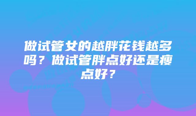 做试管女的越胖花钱越多吗？做试管胖点好还是瘦点好？