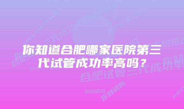 你知道合肥哪家医院第三代试管成功率高吗？