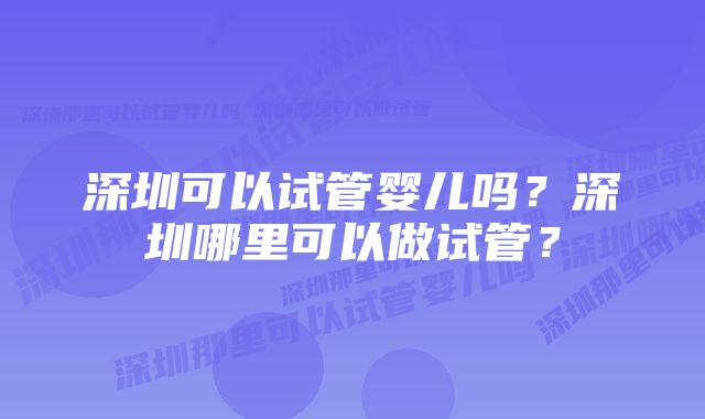 深圳可以试管婴儿吗？深圳哪里可以做试管？