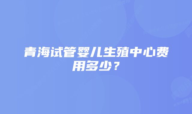 青海试管婴儿生殖中心费用多少？