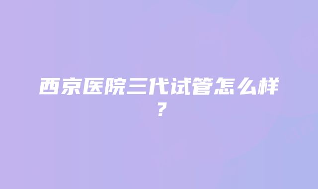 西京医院三代试管怎么样？